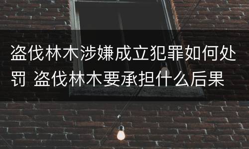 盗伐林木涉嫌成立犯罪如何处罚 盗伐林木要承担什么后果