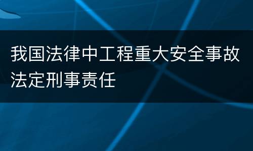 我国法律中工程重大安全事故法定刑事责任