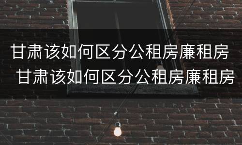 甘肃该如何区分公租房廉租房 甘肃该如何区分公租房廉租房和商品房