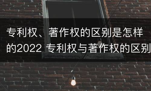 专利权、著作权的区别是怎样的2022 专利权与著作权的区别与联系