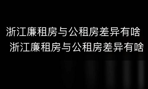 浙江廉租房与公租房差异有啥 浙江廉租房与公租房差异有啥影响