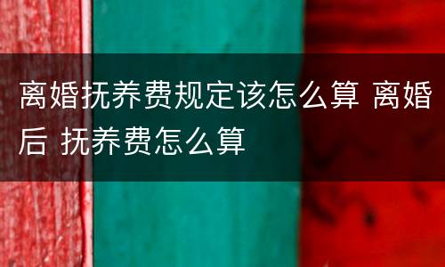 离婚抚养费规定该怎么算 离婚后 抚养费怎么算