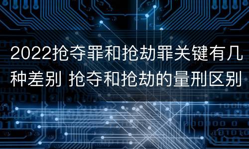 2022抢夺罪和抢劫罪关键有几种差别 抢夺和抢劫的量刑区别