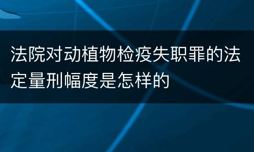 法院对动植物检疫失职罪的法定量刑幅度是怎样的