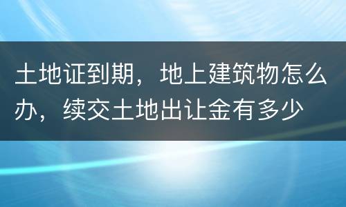 土地证到期，地上建筑物怎么办，续交土地出让金有多少