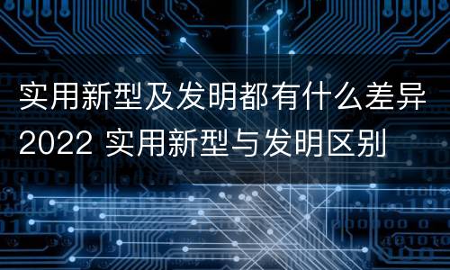 实用新型及发明都有什么差异2022 实用新型与发明区别