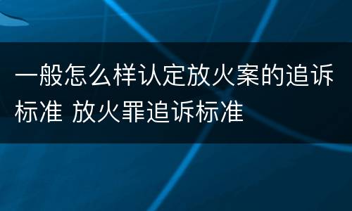 一般怎么样认定放火案的追诉标准 放火罪追诉标准