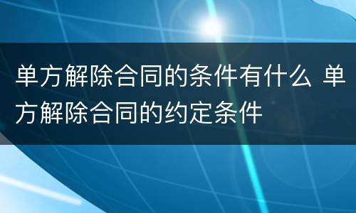 单方解除合同的条件有什么 单方解除合同的约定条件