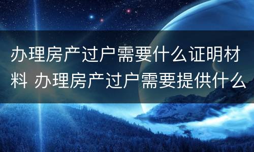 办理房产过户需要什么证明材料 办理房产过户需要提供什么资料