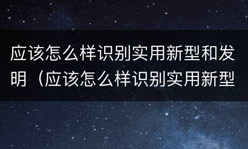 应该怎么样识别实用新型和发明（应该怎么样识别实用新型和发明产品）