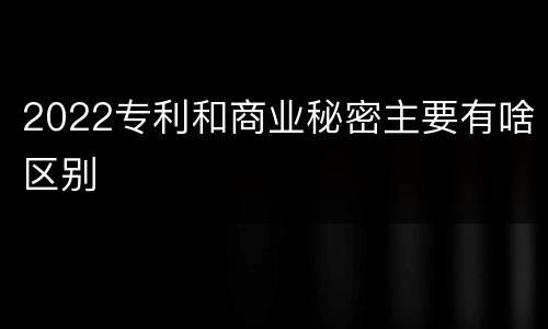 2022专利和商业秘密主要有啥区别