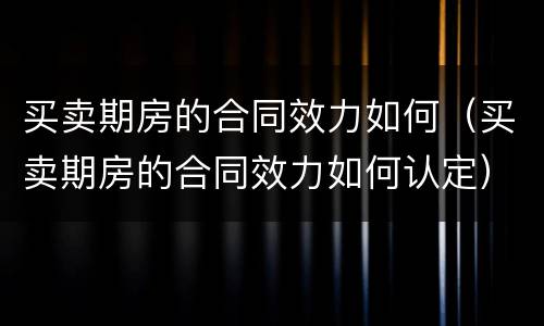 买卖期房的合同效力如何（买卖期房的合同效力如何认定）