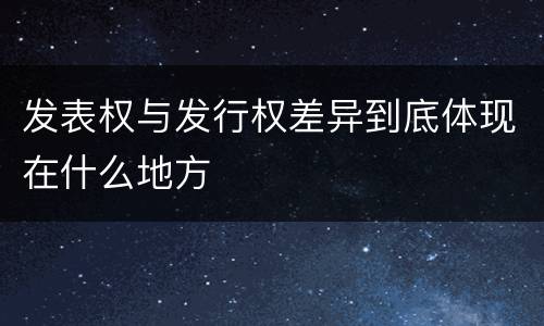 发表权与发行权差异到底体现在什么地方