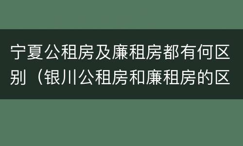 宁夏公租房及廉租房都有何区别（银川公租房和廉租房的区别）