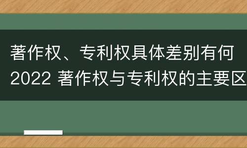 著作权、专利权具体差别有何2022 著作权与专利权的主要区别是什么?