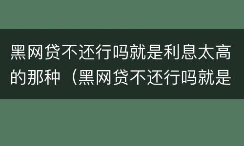 黑网贷不还行吗就是利息太高的那种（黑网贷不还行吗就是利息太高的那种吧）