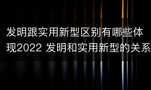 发明跟实用新型区别有哪些体现2022 发明和实用新型的关系