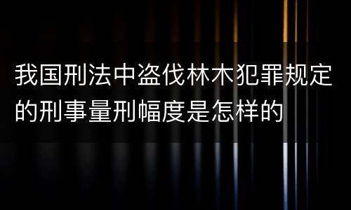 我国刑法中盗伐林木犯罪规定的刑事量刑幅度是怎样的