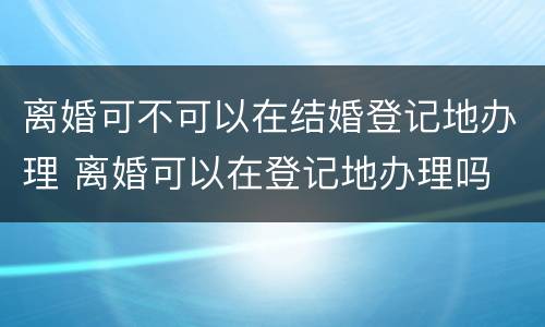 离婚可不可以在结婚登记地办理 离婚可以在登记地办理吗