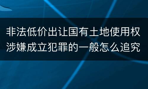 非法低价出让国有土地使用权涉嫌成立犯罪的一般怎么追究责任