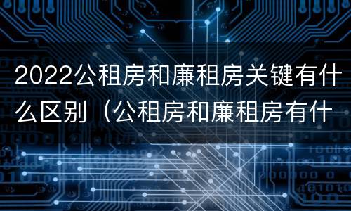 2022公租房和廉租房关键有什么区别（公租房和廉租房有什么区别?2019年的）