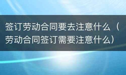 签订劳动合同要去注意什么（劳动合同签订需要注意什么）