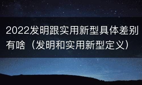 2022发明跟实用新型具体差别有啥（发明和实用新型定义）