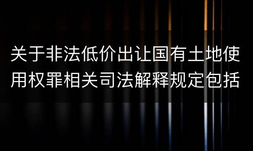 关于非法低价出让国有土地使用权罪相关司法解释规定包括什么