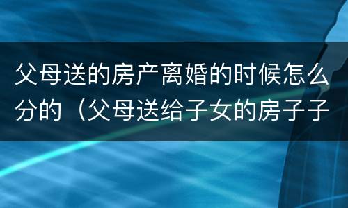 父母送的房产离婚的时候怎么分的（父母送给子女的房子子女离婚后归谁）