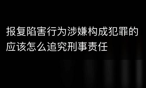 报复陷害行为涉嫌构成犯罪的应该怎么追究刑事责任