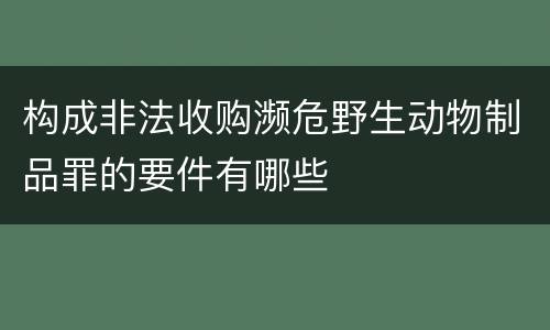 构成非法收购濒危野生动物制品罪的要件有哪些