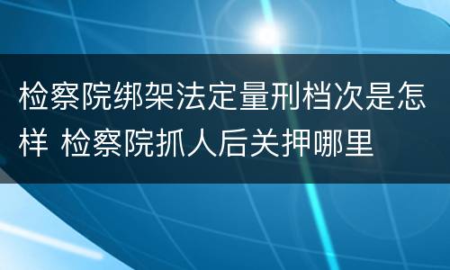 检察院绑架法定量刑档次是怎样 检察院抓人后关押哪里