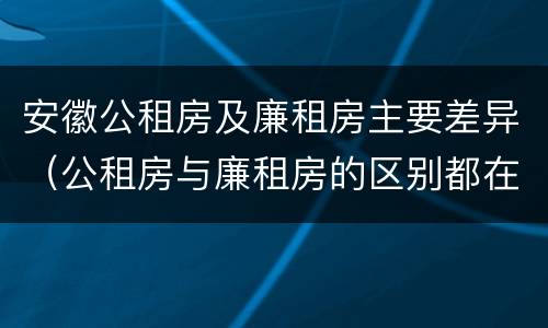 安徽公租房及廉租房主要差异（公租房与廉租房的区别都在此,别再搞错了!）