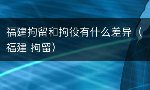 福建拘留和拘役有什么差异（福建 拘留）