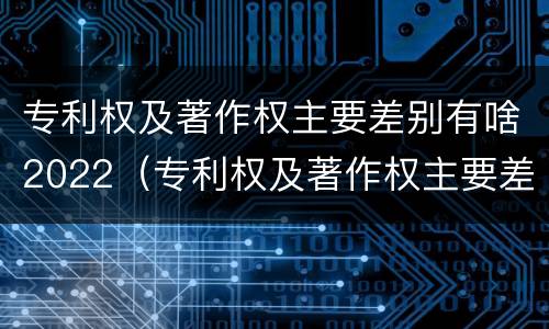 专利权及著作权主要差别有啥2022（专利权及著作权主要差别有啥2022年的）