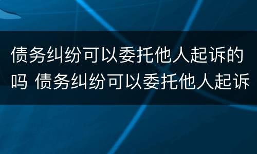 债务纠纷可以委托他人起诉的吗 债务纠纷可以委托他人起诉的吗法院