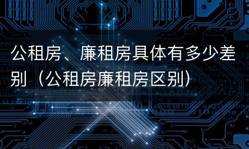 公租房、廉租房具体有多少差别（公租房廉租房区别）