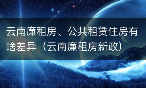 云南廉租房、公共租赁住房有啥差异（云南廉租房新政）