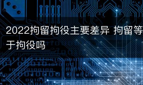 2022拘留拘役主要差异 拘留等于拘役吗