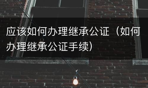 应该如何办理继承公证（如何办理继承公证手续）