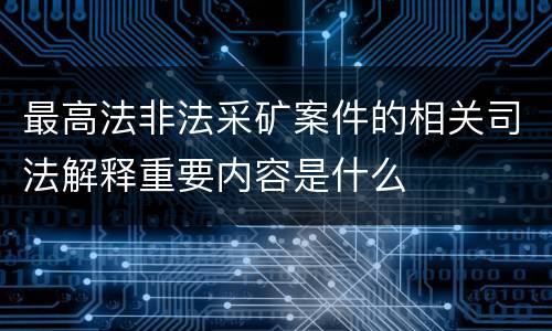 最高法非法采矿案件的相关司法解释重要内容是什么