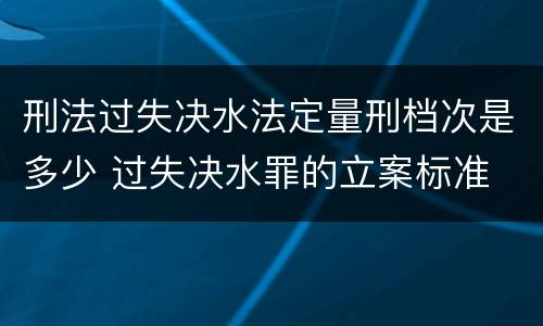 刑法过失决水法定量刑档次是多少 过失决水罪的立案标准