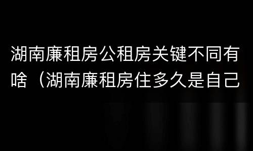 湖南廉租房公租房关键不同有啥（湖南廉租房住多久是自己的）