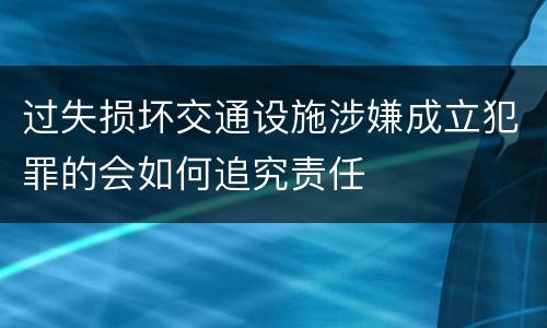 过失损坏交通设施涉嫌成立犯罪的会如何追究责任