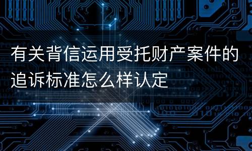 有关背信运用受托财产案件的追诉标准怎么样认定