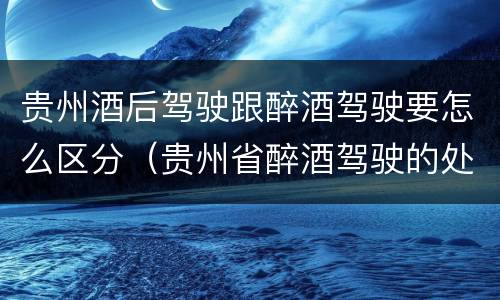 贵州酒后驾驶跟醉酒驾驶要怎么区分（贵州省醉酒驾驶的处罚最高是多少）