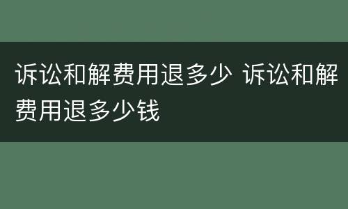 诉讼和解费用退多少 诉讼和解费用退多少钱