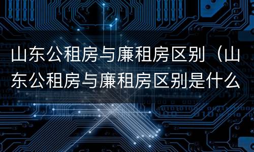 山东公租房与廉租房区别（山东公租房与廉租房区别是什么）