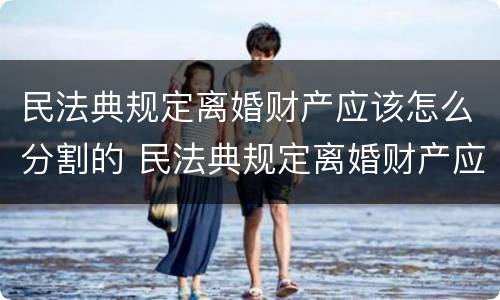 民法典规定离婚财产应该怎么分割的 民法典规定离婚财产应该怎么分割的呢