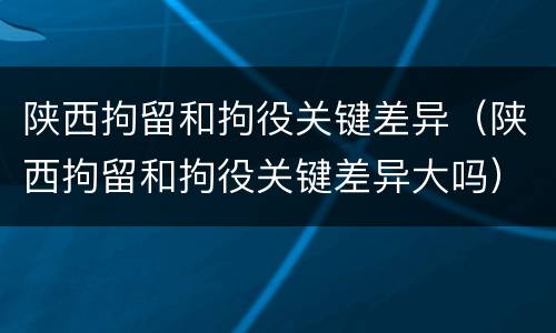 陕西拘留和拘役关键差异（陕西拘留和拘役关键差异大吗）